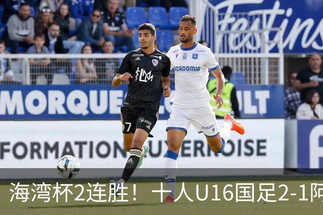海湾杯2连胜！十人U16国足2-1阿曼 袁博涵造2球 刘凯源破门+染红